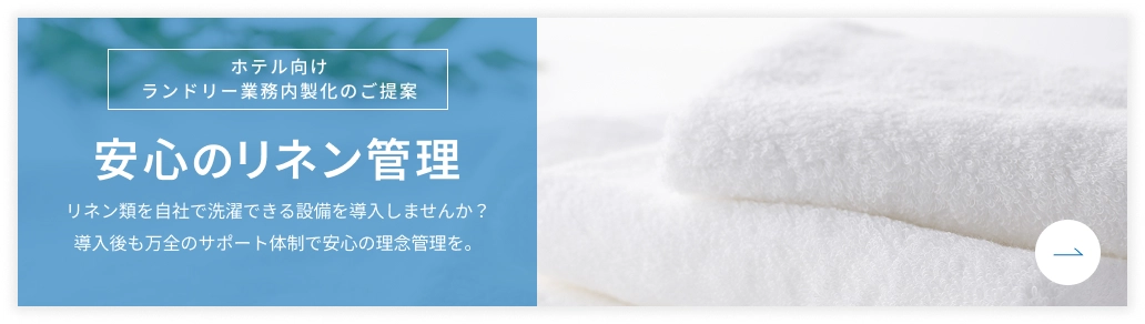 ホテル向け ランドリー業務内製化のご提案 安心のリネン管理 リネン類を自社で洗濯できる設備を導入しませんか？導入後も万全のサポート体制で安心の理念管理を。