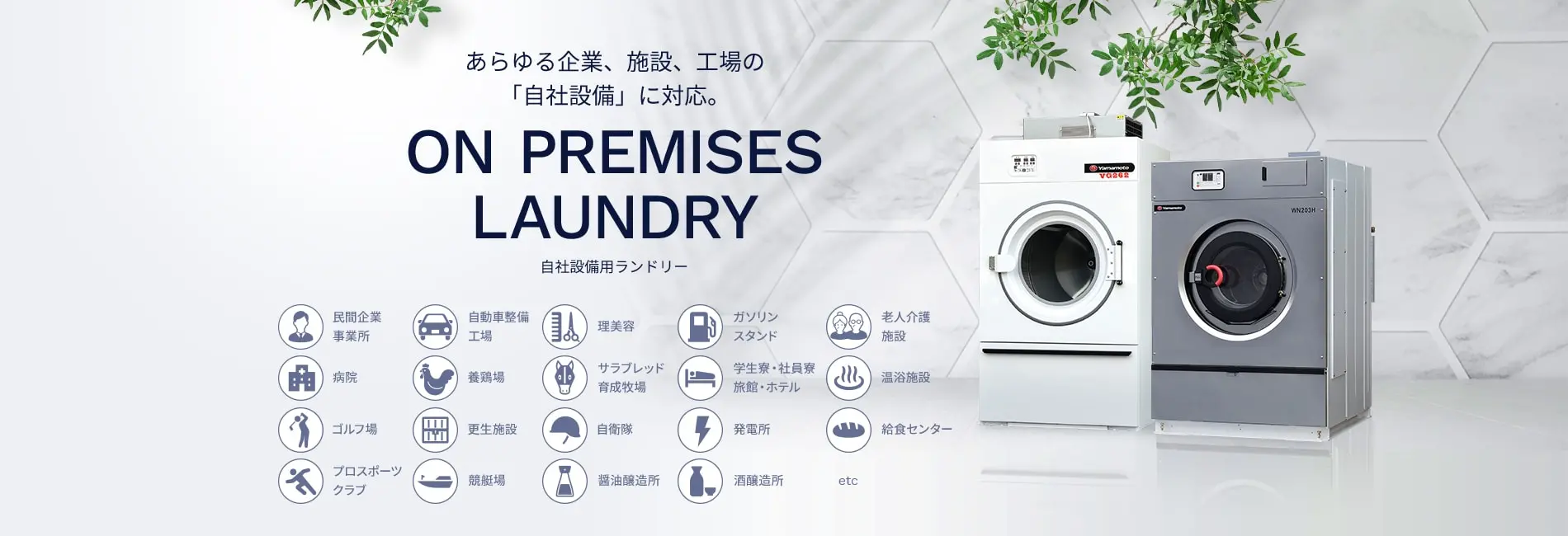 あらゆる企業、施設、工場の「自社設備」に対応。 ON PREMISES LAUNDRY 自社設備用ランドリー 民間企業 事業所 自動車整備工場 理美容 ガソリンスタンド 老人介護施設 病院 養鶏場 サラブレッド育成牧場 学生寮・社員寮 旅館・ホテル 温浴施設 ゴルフ場 更生施設 自衛隊 発電所 給食センター プロスポーツクラブ 競艇場 醤油醸造所 酒醸造所 etc