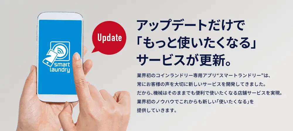 アップデートだけで「もっと使いたくなる」サービスが更新。 業界初のコインランドリー専用アプリ“スマートランドリー”は、常にお客様の声を大切に新しいサービスを開発してきました。だから、機械はそのままでも便利で使いたくなる店舗サービスを実現。業界初のノウハウでこれからも新しい「使いたくなる」を提供していきます。