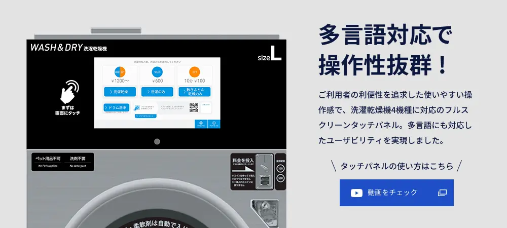 多言語対応で操作性抜群! ご利用者の利便性を追求した使いやすい操作感で、洗濯乾燥機4機種に対応のフルスクリーンタッチパネル。多言語にも対応したユーザビリティを実現しました。 タッチパネルの使い方はこちら 動画をチェック