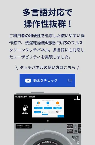 多言語対応で操作性抜群! ご利用者の利便性を追求した使いやすい操作感で、洗濯乾燥機4機種に対応のフルスクリーンタッチパネル。多言語にも対応したユーザビリティを実現しました。 タッチパネルの使い方はこちら 動画をチェック